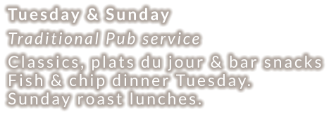 Tuesday & Sunday Traditional Pub service Classics, plats du jour & bar snacks Fish & chip dinner Tuesday. Sunday roast lunches.